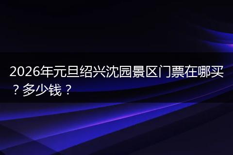2026年元旦绍兴沈园景区门票在哪买？多少钱？