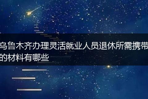 乌鲁木齐办理灵活就业人员退休所需携带的材料有哪些