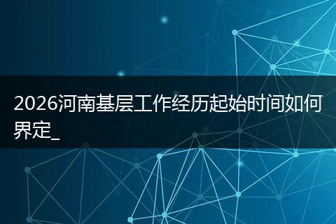 2026河南基层工作经历起始时间如何界定_