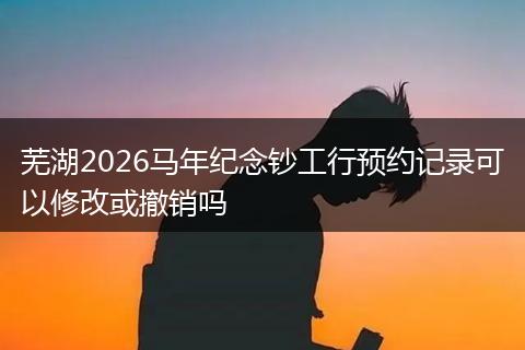 芜湖2026马年纪念钞工行预约记录可以修改或撤销吗