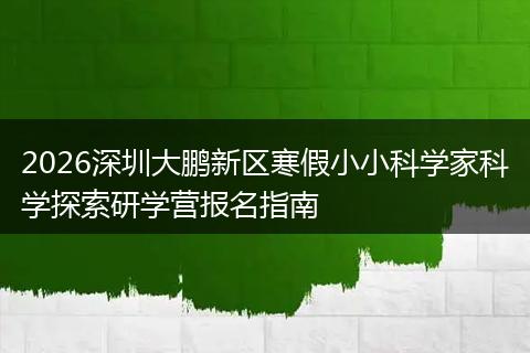 2026深圳大鹏新区寒假小小科学家科学探索研学营报名指南