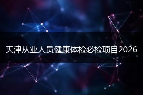 天津从业人员健康体检必检项目2026