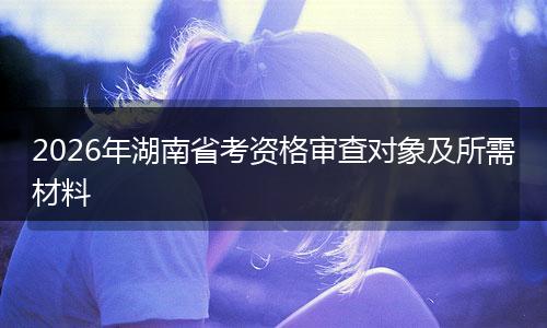 2026年湖南省考资格审查对象及所需材料