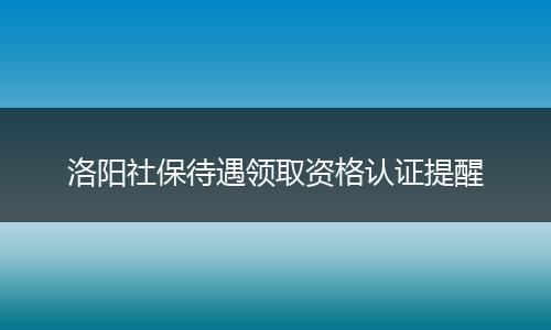洛阳社保待遇领取资格认证提醒