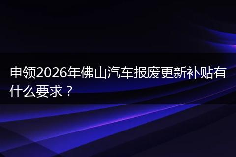 申领2026年佛山汽车报废更新补贴有什么要求?