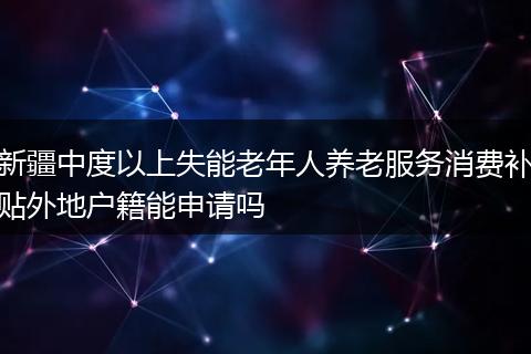 新疆中度以上失能老年人养老服务消费补贴外地户籍能申请吗