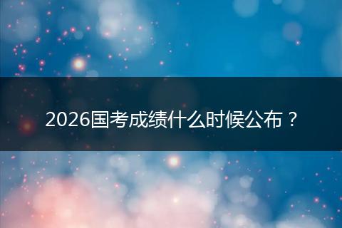2026国考成绩什么时候公布？