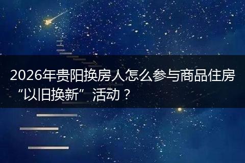 2026年贵阳换房人怎么参与商品住房“以旧换新”活动？