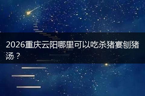 2026重庆云阳哪里可以吃杀猪宴刨猪汤？