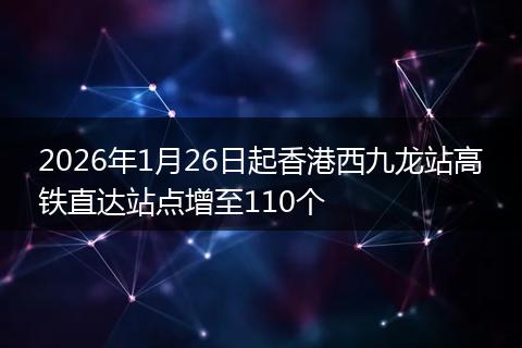 2026年1月26日起香港西九龙站高铁直达站点增至110个