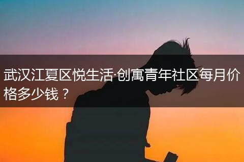 武汉江夏区悦生活·创寓青年社区每月价格多少钱？
