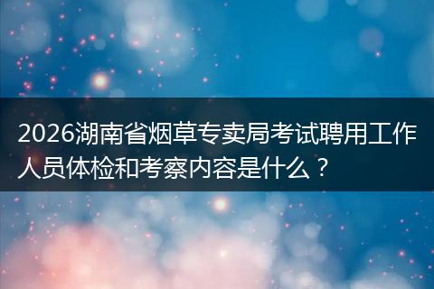 2026湖南省烟草专卖局考试聘用工作人员体检和考察内容是什么？