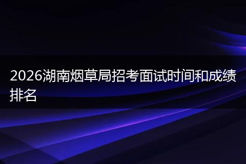 2026湖南烟草局招考面试时间和成绩排名