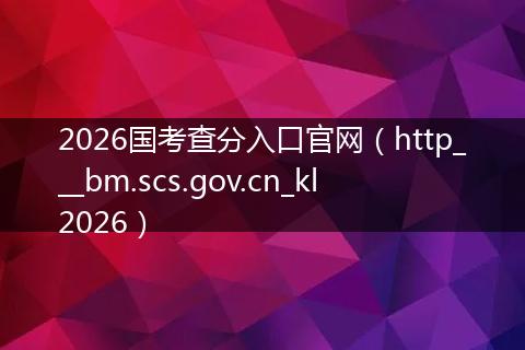 2026国考查分入口官网（http___bm.scs.gov.cn_kl2026）