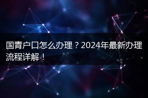 国青户口怎么办理？2024年最新办理流程详解！