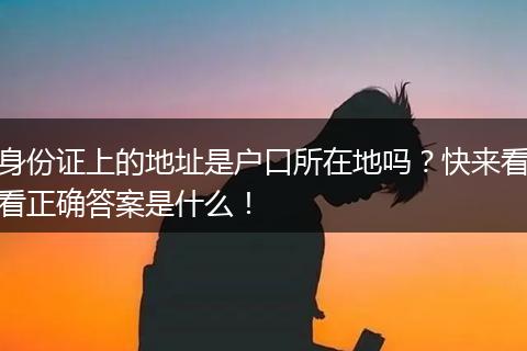 身份证上的地址是户口所在地吗？快来看看正确答案是什么！