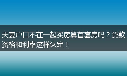夫妻户口不在一起买房算首套房吗？贷款资格和利率这样认定！