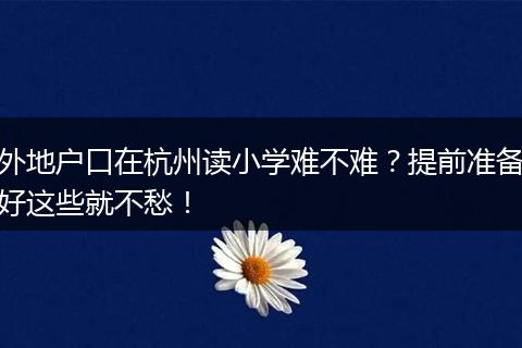 外地户口在杭州读小学难不难？提前准备好这些就不愁！