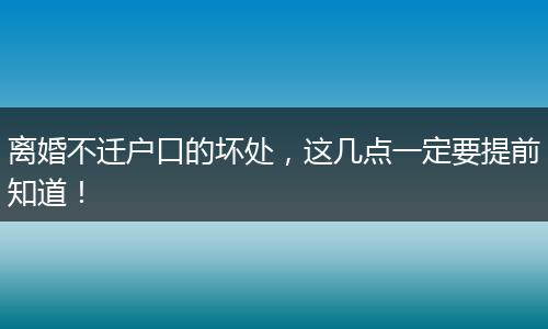 离婚不迁户口的坏处，这几点一定要提前知道！