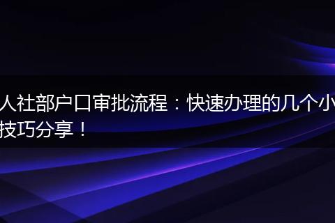 人社部户口审批流程：快速办理的几个小技巧分享！