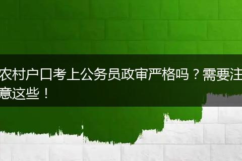 农村户口考上公务员政审严格吗？需要注意这些！