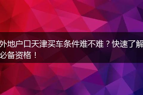 外地户口天津买车条件难不难？快速了解必备资格！