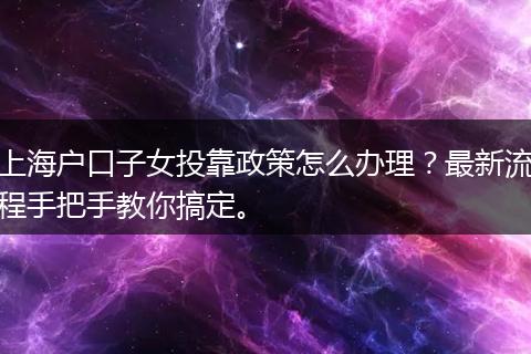 上海户口子女投靠政策怎么办理？最新流程手把手教你搞定。