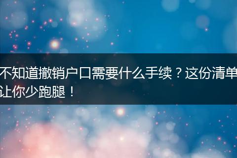 不知道撤销户口需要什么手续？这份清单让你少跑腿！