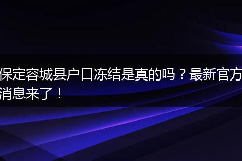 保定容城县户口冻结是真的吗？最新官方消息来了！