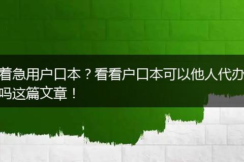 着急用户口本？看看户口本可以他人代办吗这篇文章！