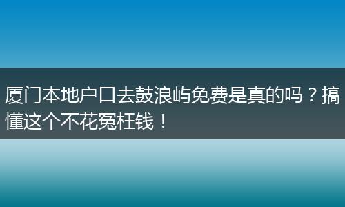 厦门本地户口去鼓浪屿免费是真的吗？搞懂这个不花冤枉钱！