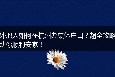 外地人如何在杭州办集体户口？超全攻略助你顺利安家！