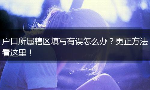 户口所属辖区填写有误怎么办？更正方法看这里！