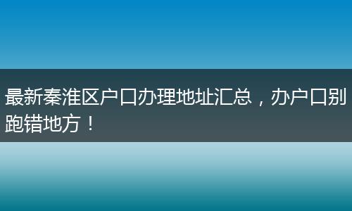 最新秦淮区户口办理地址汇总，办户口别跑错地方！