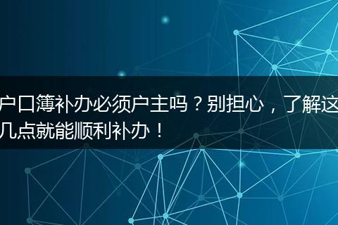 户口簿补办必须户主吗？别担心，了解这几点就能顺利补办！