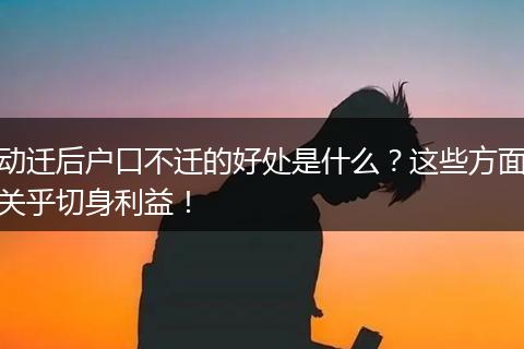 动迁后户口不迁的好处是什么？这些方面关乎切身利益！