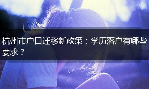 杭州市户口迁移新政策：学历落户有哪些要求？