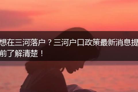 想在三河落户？三河户口政策最新消息提前了解清楚！