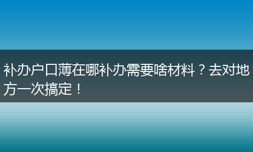 补办户口薄在哪补办需要啥材料？去对地方一次搞定！
