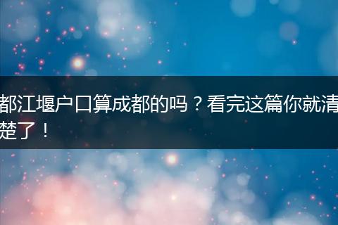 都江堰户口算成都的吗？看完这篇你就清楚了！