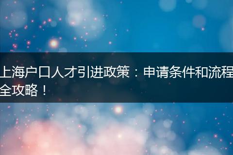 上海户口人才引进政策：申请条件和流程全攻略！