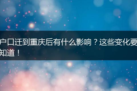 户口迁到重庆后有什么影响？这些变化要知道！