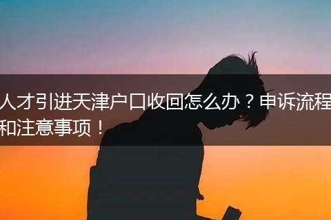 人才引进天津户口收回怎么办？申诉流程和注意事项！