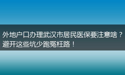外地户口办理武汉市居民医保要注意啥？避开这些坑少跑冤枉路！