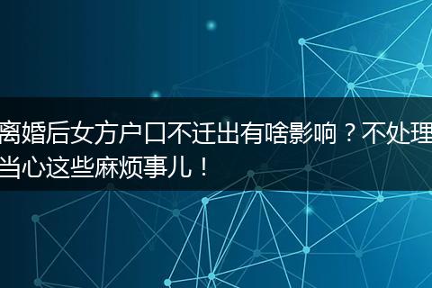 离婚后女方户口不迁出有啥影响？不处理当心这些麻烦事儿！
