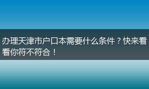 办理天津市户口本需要什么条件？快来看看你符不符合！