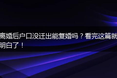 离婚后户口没迁出能复婚吗？看完这篇就明白了！
