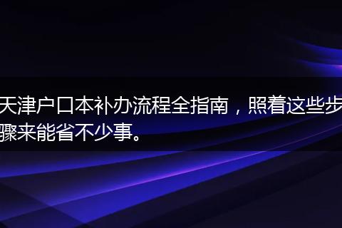 天津户口本补办流程全指南，照着这些步骤来能省不少事。