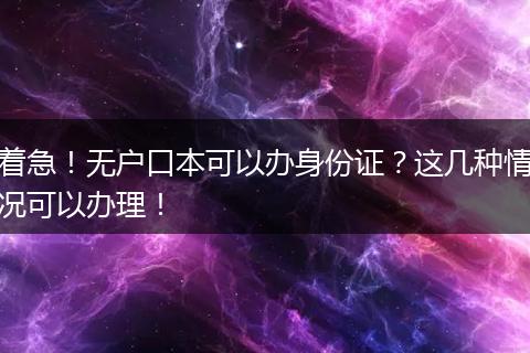 着急！无户口本可以办身份证？这几种情况可以办理！