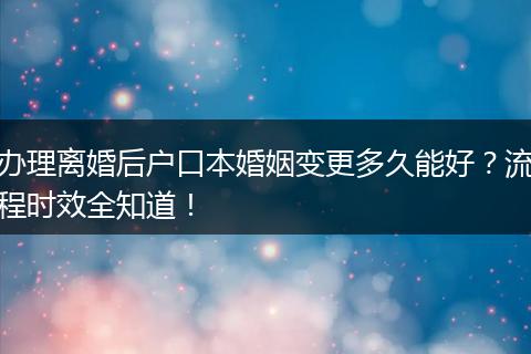 办理离婚后户口本婚姻变更多久能好？流程时效全知道！